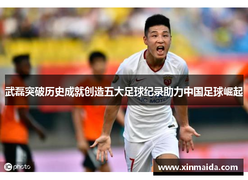 武磊突破历史成就创造五大足球纪录助力中国足球崛起